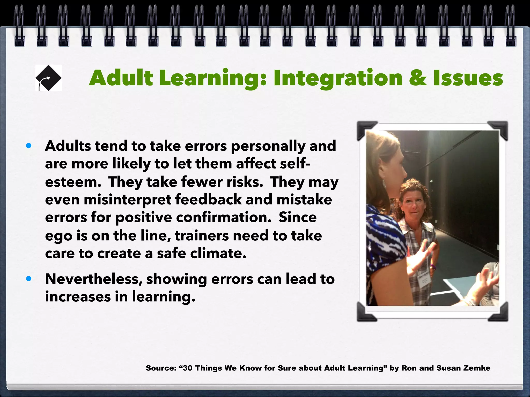 Adult Learning: Integration & Issues
• Adults tend to take errors personally and
are more likely to let them affect self-
esteem. They take fewer risks. They may
even misinterpret feedback and mistake
errors for positive conﬁrmation. Since
ego is on the line, trainers need to take
care to create a safe climate.
• Nevertheless, showing errors can lead to
increases in learning.
Source: “30 Things We Know for Sure about Adult Learning” by Ron and Susan Zemke
 