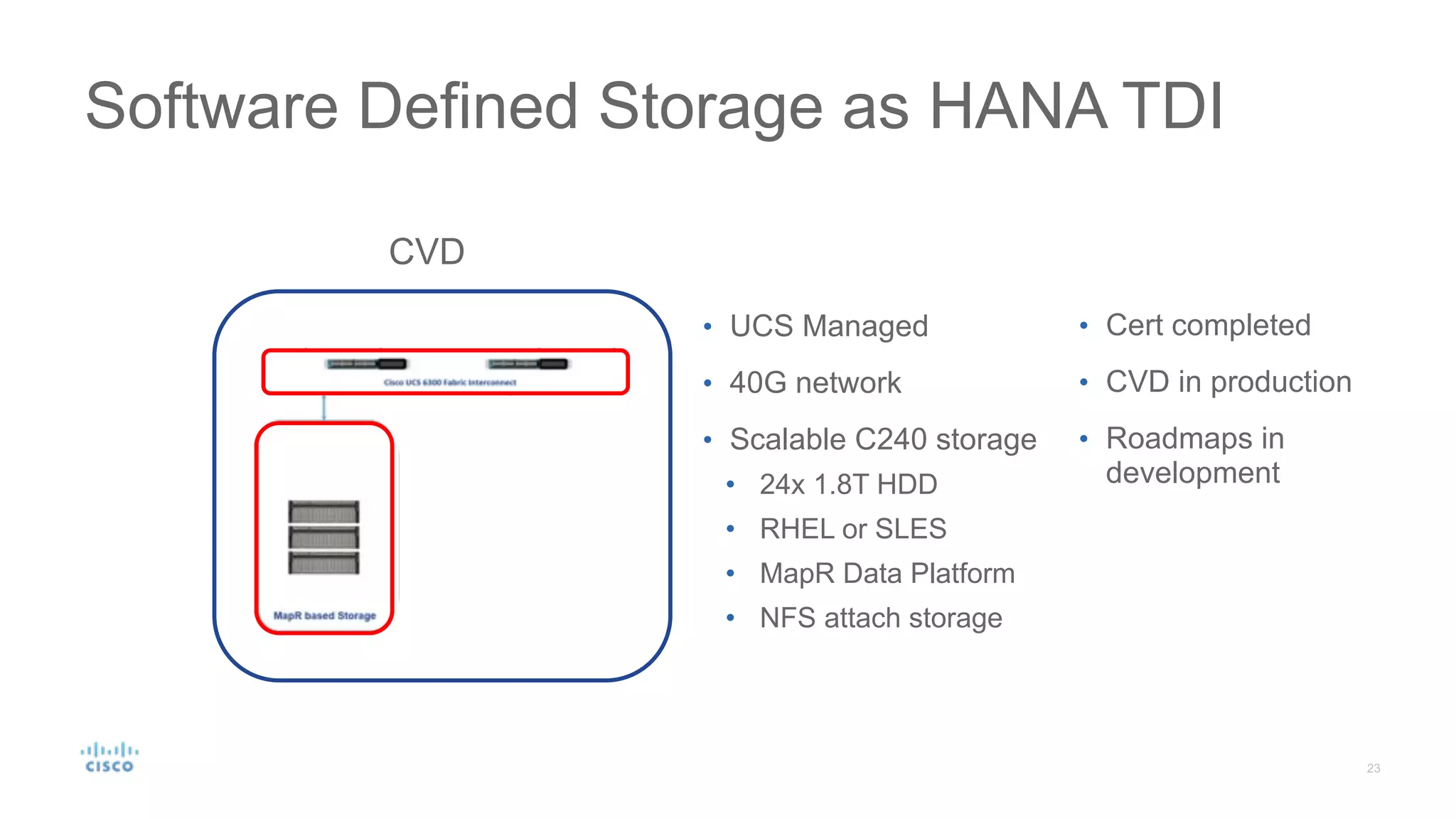 Software Defined Storage as HANA TDI
`
CVD
• UCS Managed
• 40G network
• Scalable C240 storage
• 24x 1.8T HDD
• RHEL or SLES
• MapR Data Platform
• NFS attach storage
• Cert completed
• CVD in production
• Roadmaps in
development
 