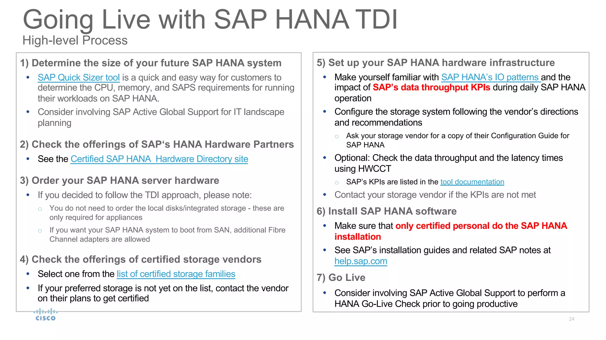 1) Determine the size of your future SAP HANA system
Ÿ SAP Quick Sizer tool is a quick and easy way for customers to
determine the CPU, memory, and SAPS requirements for running
their workloads on SAP HANA.
Ÿ Consider involving SAP Active Global Support for IT landscape
planning
2) Check the offerings of SAP‘s HANA Hardware Partners
Ÿ See the Certified SAP HANA Hardware Directory site
3) Order your SAP HANA server hardware
Ÿ If you decided to follow the TDI approach, please note:
o You do not need to order the local disks/integrated storage - these are
only required for appliances
o If you want your SAP HANA system to boot from SAN, additional Fibre
Channel adapters are allowed
4) Check the offerings of certified storage vendors
Ÿ Select one from the list of certified storage families
Ÿ If your preferred storage is not yet on the list, contact the vendor
on their plans to get certified
5) Set up your SAP HANA hardware infrastructure
Ÿ Make yourself familiar with SAP HANA’s IO patterns and the
impact of SAP’s data throughput KPIs during daily SAP HANA
operation
Ÿ Configure the storage system following the vendor’s directions
and recommendations
o Ask your storage vendor for a copy of their Configuration Guide for
SAP HANA
Ÿ Optional: Check the data throughput and the latency times
using HWCCT
o SAP’s KPIs are listed in the tool documentation
Ÿ Contact your storage vendor if the KPIs are not met
6) Install SAP HANA software
Ÿ Make sure that only certified personal do the SAP HANA
installation
Ÿ See SAP’s installation guides and related SAP notes at
help.sap.com
7) Go Live
Ÿ Consider involving SAP Active Global Support to perform a
HANA Go-Live Check prior to going productive
Going Live with SAP HANA TDI
High-level Process
 