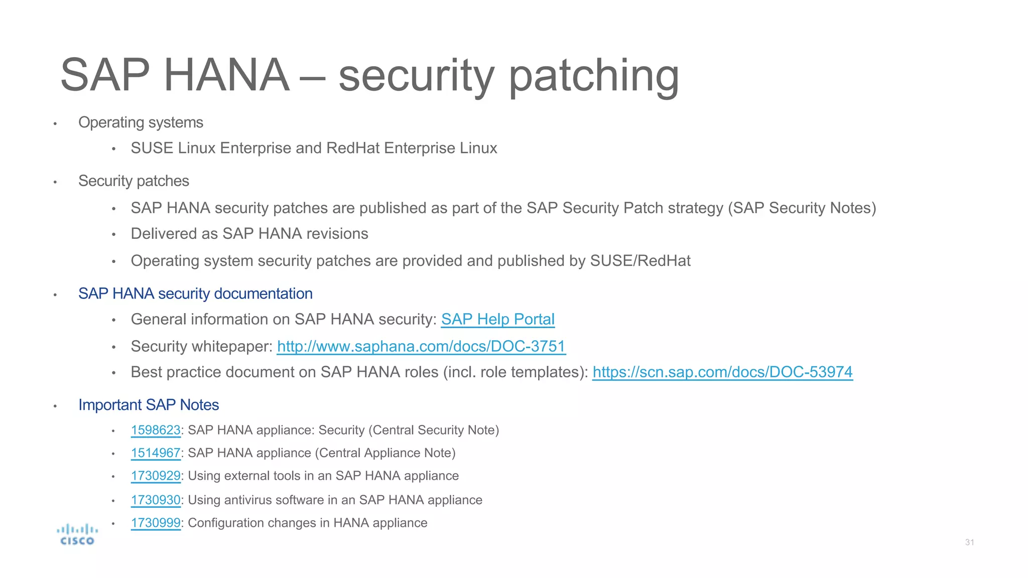 SAP HANA – security patching
• Operating systems
• SUSE Linux Enterprise and RedHat Enterprise Linux
• Security patches
• SAP HANA security patches are published as part of the SAP Security Patch strategy (SAP Security Notes)
• Delivered as SAP HANA revisions
• Operating system security patches are provided and published by SUSE/RedHat
• SAP HANA security documentation
• General information on SAP HANA security: SAP Help Portal
• Security whitepaper: http://www.saphana.com/docs/DOC-3751
• Best practice document on SAP HANA roles (incl. role templates): https://scn.sap.com/docs/DOC-53974
• Important SAP Notes
• 1598623: SAP HANA appliance: Security (Central Security Note)
• 1514967: SAP HANA appliance (Central Appliance Note)
• 1730929: Using external tools in an SAP HANA appliance
• 1730930: Using antivirus software in an SAP HANA appliance
• 1730999: Configuration changes in HANA appliance
 