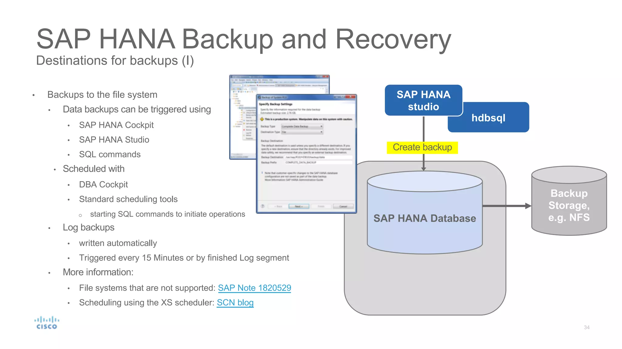 SAP HANA Backup and Recovery
Destinations for backups (I)
SAP HANA Database
Backup
Storage,
e.g. NFS
Create backup
hdbsql
SAP HANA
studio
• Backups to the file system
• Data backups can be triggered using
• SAP HANA Cockpit
• SAP HANA Studio
• SQL commands
• Scheduled with
• DBA Cockpit
• Standard scheduling tools
o starting SQL commands to initiate operations
• Log backups
• written automatically
• Triggered every 15 Minutes or by finished Log segment
• More information:
• File systems that are not supported: SAP Note 1820529
• Scheduling using the XS scheduler: SCN blog
 