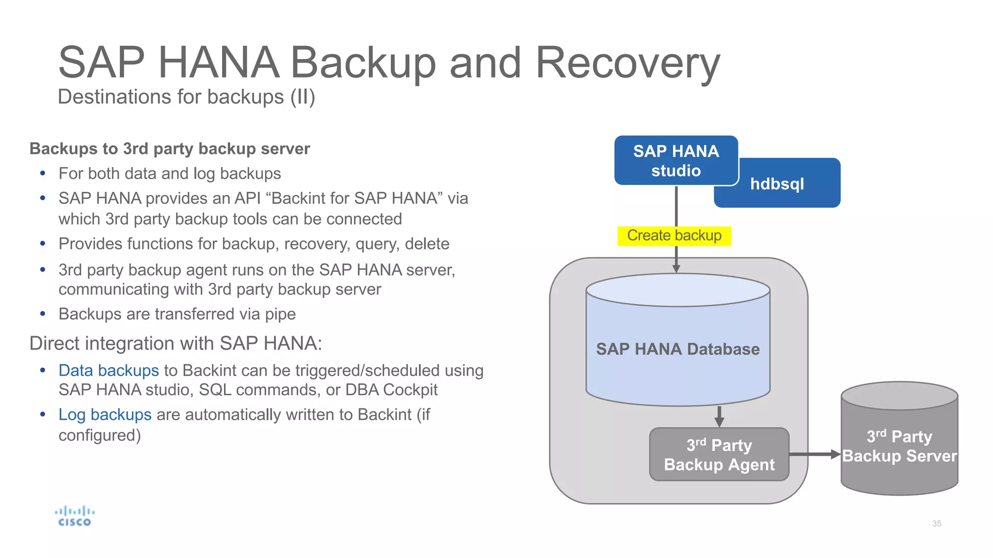 SAP HANA Backup and Recovery
Destinations for backups (II)
Backups to 3rd party backup server
Ÿ For both data and log backups
Ÿ SAP HANA provides an API “Backint for SAP HANA” via
which 3rd party backup tools can be connected
Ÿ Provides functions for backup, recovery, query, delete
Ÿ 3rd party backup agent runs on the SAP HANA server,
communicating with 3rd party backup server
Ÿ Backups are transferred via pipe
Direct integration with SAP HANA:
Ÿ Data backups to Backint can be triggered/scheduled using
SAP HANA studio, SQL commands, or DBA Cockpit
Ÿ Log backups are automatically written to Backint (if
configured)
SAP HANA Database
3rd
Party
Backup Server
3rd
Party
Backup Agent
hdbsql
SAP HANA
studio
Create backup
 