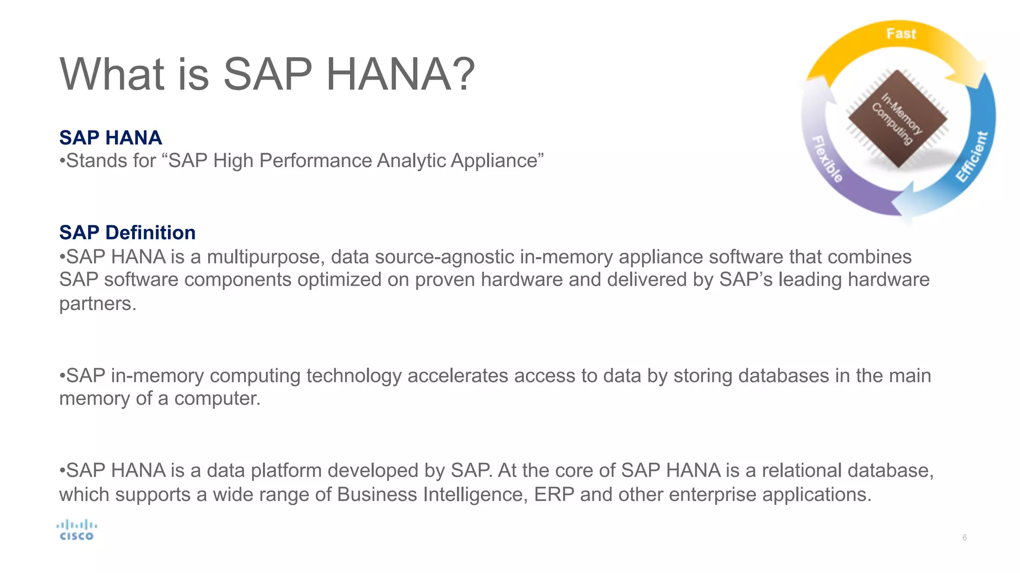 What is SAP HANA?
SAP HANA
•Stands for “SAP High Performance Analytic Appliance”
SAP Definition
•SAP HANA is a multipurpose, data source-agnostic in-memory appliance software that combines
SAP software components optimized on proven hardware and delivered by SAP’s leading hardware
partners.
•SAP in-memory computing technology accelerates access to data by storing databases in the main
memory of a computer.
•SAP HANA is a data platform developed by SAP. At the core of SAP HANA is a relational database,
which supports a wide range of Business Intelligence, ERP and other enterprise applications.
 