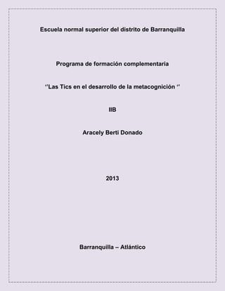Escuela normal superior del distrito de Barranquilla
Programa de formación complementaria
‘’Las Tics en el desarrollo de la metacognición ‘’
IIB
Aracely Berti Donado
2013
Barranquilla – Atlántico
 