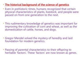 • The historical background of the science of genetics
• Even in prehistoric times, humans recognized that certain
physical characteristics of plants, livestock, and people were
passed on from one generation to the next.
• This rudimentary knowledge of genetics was important for
improving the cultivation of corn and wheat, as well as the
domestication of cattle, horses, and dogs.
• Gregor Mendel solved the mystery of heredity and laid
foundation for modern genetics.
• Passing of parental characteristics to their offspring to
heritable ‘factors’. These ‘factors’ are now known as genes.
 