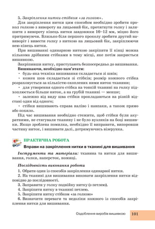 5. Закріплення нитки стібком «за голкою». 
Для закріплення нитки цим способом необхідно зробити про- 
кол голкою з вивороту на лицьовий бік, протягнути голку і зали- 
шити з вивороту кінець нитки завдовжки 10–12 мм, міцно його 
притримуючи. Близько біля першого проколу зробити другий на- 
виворіт і вивести голку з ниткою на лицьовий бік, закріплюючи 
нею кінець нитки. 
При вишиванні одинарною ниткою закріпити її кінці можна 
кількома дрібними стібками в тому місці, яке потім закриється 
вишивкою. 
Закріпивши нитку, приступають безпосередньо до вишивання. 
Вишиваючи, необхідно пам’ятати: 
• будь-яка техніка вишивання складається зі швів; 
• кожен шов складається зі стібків; розмір кожного стібка 
розраховується за кількістю охоплених ними ниток тканини; 
• для утворення одного стібка на тонкій тканині на голку під- 
хоплюється більше ниток, а на грубій тканині — менше; 
• залежно від виду шва стібки прокладаються на різній від- 
Оздоблення виробів вишивкою 101 
стані один від одного; 
• стібки вишивають справа наліво і навпаки, а також прямо 
або похило. 
Під час вишивання необхідно стежити, щоб стібки були аку- 
ратними, не стягували тканину і не було вузликів на боці вишив- 
ки. Якщо зроблена помилка, необхідно її виправити, випоровши 
частину ниток, і вишивати далі, дотримуючись візерунка. 
ПРАКТИЧНА РОБОТА 
Вправи на закріплення нитки в тканині для вишивання 
Інструменти та матеріали: тканина та нитки для виши- 
вання, голки, наперсток, ножиці. 
Послідовність виконання роботи 
1. Обрати один із способів закріплення одинарної нитки. 
2. На тканині для вишивання виконати закріплення нитки від- 
повідно до послідовності. 
3. Заправити у голку подвійну нитку (з петлею). 
4. Закріпити нитку в тканині петлею. 
5. Закріпити нитку стібком «за голкою» 
6. Визначити переваги та недоліки кожного із способів закрі- 
плення нитки для вишивання. 
 
