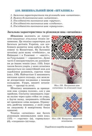 §10. ВИШИВАЛЬНИЙ ШОВ «ШТАПІВКА» 
1. Загальна характеристика та різновиди шва «штапівка». 
2. Вимоги до виконання шва «штапівка». 
3. Послідовність виконання шва «прутик». 
4. Послідовність виконання шва «сходинки». 
5. Послідовність виконання шва «кривулька». 
Загальна характеристика та різновиди шва «штапівка» 
Штапівка належить до поверх- 
нево-нашивних лічильних технік ви- 
шивання. Ця техніка характерна для 
багатьох регіонів України, але осо- 
бливого розвитку вона набула на Бу- 
ковині та Вінниччині. На Буковині 
штапівці дали назву «стебнівка», на 
Київщині і в Галичині — «вистіг», 
на Гуцульщині — «прошиття». Дуже 
часто її використовують як доповнен- 
ня до інших технік (мал. 135). Існує 
також багато узорів, у яких штапівка 
виконується як самостійний шов для 
оздоблення рушників, сорочок тощо 
(мал. 136). Найчастіше її вишивають 
нитками одного кольору, але можли- 
ве декоративне поєднання з іншими 
кольорами. Узори, вишиті штапів- 
кою, — прозорі та легкі. 
Штапівку вишивають за принци- 
пом шва «уперед голкою», але у два 
прийоми. Спочатку вишивають спра- 
ва наліво через один стібок по узору, 
а йдучи назад, закривають стібками 
всі проміжки зліва направо. Отриму- 
ють двобічну вишивку, у якій узори 
на лицьовому й виворітному боках 
однакові. 
Техніка «штапівка» має багато 
різновидів вишивальних швів (мал. 
137) — «прутик» (а), «кривулька» 
(б), «сходинки» (в) тощо. 
Мал. 135. Поєднання шва 
«штапівка» та лічильної гладі 
Мал. 136. Візерунок, вишитий 
штапівкою 
Оздоблення виробів вишивкою 103 
 