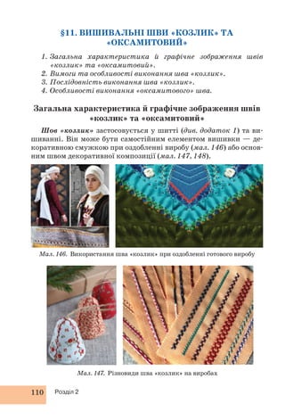 §11. ВИШИВАЛЬНІ ШВИ «КОЗЛИК» ТА 
110 Розділ 2 
«ОКСАМИТОВИЙ» 
1. Загальна характеристика й графічне зображення швів 
«козлик» та «оксамитовий». 
2. Вимоги та особливості виконання шва «козлик». 
3. Послідовність виконання шва «козлик». 
4. Особливості виконання «оксамитового» шва. 
Загальна характеристика й графічне зображення швів 
«козлик» та «оксамитовий» 
Шов «козлик» застосовується у шитті (див. додаток 1) та ви- 
шиванні. Він може бути самостійним елементом вишивки — де- 
коративною смужкою при оздобленні виробу (мал. 146) або основ- 
ним швом декоративної композиції (мал. 147, 148). 
Мал. 146. Використання шва «козлик» при оздобленні готового виробу 
Мал. 147. Різновиди шва «козлик» на виробах 
 