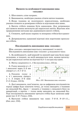 Вимоги та особливості виконання шва 
«козлик» 
1. Шов шиють зліва направо. 
2. Вишиваючи, необхідно уважно лічити нитки тканини. 
3. Якщо тканина не полотняного переплетення, необхідно 
уважно стежити за розмірами стібків та відстанню між ними. 
4. Висота стібків повинна бути однаковою. Для дотримання 
цієї вимоги можна витягнути дві паралельні нитки. Відстань між 
прорідженими нитками має дорівнювати висоті стібків. 
5. Стежити, щоб нахил парних та непарних стібків був однако- 
1 
2 
2 
3 
5 4 
а б 
3 
Оздоблення виробів вишивкою 113 
вим. 
6. Дотримуватись однакової відстані між короткими прокола- 
ми стібків. 
Послідовність виконання шва «козлик» 
Шов «козлик» використовується у вишиванні і в шитті. 
Послідовність виконання шва «козлик» у вишиванні така: 
1. За необхідності, щоб верхній та нижній краї шва були пара- 
лельними, в тканині, на якій вишивається шов, можна витягну- 
ти дві паралельні нитки на відстані 0,5–1 см одна від одної. 
2. Нитку закріпити в т. 1 без вузлика (мал. 153 а). 
3. Голку вколоти в т. 2 
і виколоти через 2–3 мм 
ліворуч у т. 3: 1–2–3. 
4. Уколоти голку в 
т. 4 і виколоти ліворуч 
у т. 5 (через 2–3 мм): 
3–4–5 (мал. 153 б). 
1 
5. Далі вишивати, пам’ятаючи, що за цифровою послідовністю 
перша цифра буде означати точку, де голка виходить з тканини 
на лицьовий бік, друга — входить у тканину з лицьового боку на 
виворітний, а третя — голка знову виходить на лицьовий бік. 
Тоді послідовність виконання третього стібка буде записана циф- 
рами так: 5–6–7 (мал. 154). 
6. Наступні стібки вишивати так само: 7–8–9, 9–10–11… 
(див. мал. 154). 
Мал. 153. Виконання шва «козлик» 
 