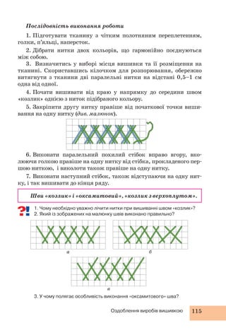 Послідовність виконання роботи 
1. Підготувати тканину з чітким полотняним переплетенням, 
2. Дібрати нитки двох кольорів, що гармонійно поєднуються 
б 
Оздоблення виробів вишивкою 115 
в 
голки, п’яльці, наперсток. 
а 
між собою. 
3. Визначитись у виборі місця вишивки та її розміщення на 
тканині. Скориставшись кілочком для розпорювання, обережно 
витягнути з тканини дві паралельні нитки на відстані 0,5–1 см 
одна від одної. 
4. Почати вишивати від краю у напрямку до середини швом 
«козлик» однією з ниток підібраного кольору. 
5. Закріпити другу нитку правіше від початкової точки виши- 
вання на одну нитку (див. малюнок). 
6. Виконати паралельний похилий стібок вправо вгору, вко- 
люючи голкою правіше на одну нитку від стібка, прокладеного пер- 
шою ниткою, і виколоти також правіше на одну нитку. 
7. Виконати наступний стібок, також відступаючи на одну нит- 
ку, і так вишивати до кінця ряду. 
Шви «козлик» і «оксамитовий», «козлик з верхоплутом». 
1. Чому необхідно уважно лічити нитки при вишиванні швом «козлик»? 
2. Який із зображених на малюнку швів виконано правильно? 
3. У чому полягає особливість виконання «оксамитового» шва? 
 