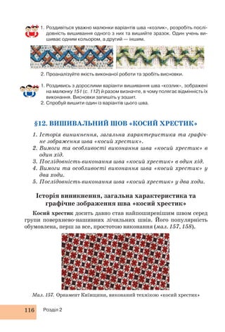 1. Роздивіться уважно малюнки варіантів шва «козлик», розробіть послі- 
довність вишивання одного з них та вишийте зразок. Один учень ви- 
шиває одним кольором, а другий — іншим. 
2. Проаналізуйте якість виконаної роботи та зробіть висновки. 
1. Роздивись з дорослими варіанти вишивання шва «козлик», зображені 
на малюнку 151 (с. 112) й разом визначте, в чому полягає відмінність їх 
виконання. Висновки запишіть у зошит. 
2. Спробуй вишити один із варіантів цього шва. 
§12. ВИШИВАЛЬНИЙ ШОВ «КОСИЙ ХРЕСТИК» 
1. Історія виникнення, загальна характеристика та графіч- 
не зображення шва «косий хрестик». 
2. Вимоги та особливості виконання шва «косий хрестик» в 
один хід. 
3. Послідовність виконання шва «косий хрестик» в один хід. 
4. Вимоги та особливості виконання шва «косий хрестик» у 
два ходи. 
5. Послідовність виконання шва «косий хрестик» у два ходи. 
Історія виникнення, загальна характеристика та 
графічне зображення шва «косий хрестик» 
Косий хрестик досить давно став найпоширенішим швом серед 
групи поверхнево-нашивних лічильних швів. Його популярність 
обумовлена, перш за все, простотою виконання (мал. 157, 158). 
Мал. 157. Орнамент Київщини, виконаний технікою «косий хрестик» 
116 Розділ 2 
 