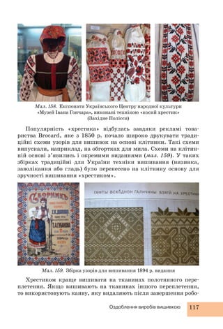 Мал. 158. Експонати Українського Центру народної культури 
«Музей Івана Гончара», виконані технікою «косий хрестик» 
(Західне Полісся) 
Популярність «хрестика» відбулась завдяки рекламі това- 
риства Brocard, яке з 1850 р. почало широко друкувати тради- 
ційні схеми узорів для вишивок на основі клітинки. Такі схеми 
випускали, наприклад, на обгортках для мила. Схеми на клітин- 
ній основі з’явились і окремими виданнями (мал. 159). У таких 
збірках традиційні для України техніки вишивання (низинка, 
заволікання або гладь) було перенесено на клітинну основу для 
зручності вишивання «хрестиком». 
Мал. 159. Збірка узорів для вишивання 1894 р. видання 
Хрестиком краще вишивати на тканинах полотняного пере- 
плетення. Якщо вишивають на тканинах іншого переплетення, 
то використовують канву, яку видаляють після завершення робо- 
Оздоблення виробів вишивкою 117 
 