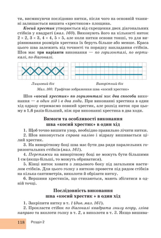 ти, висмикуючи послідовно нитки, після чого на основній ткани- 
ні залишається вишита «хрестиком» площина. 
Косий хрестик утворюється від схрещення двох діагональних 
стібків у квадраті (мал. 160). Виконують його на кількості ниток 
2 × 2, 3 × 3, 4 × 4, 5 × 5, але коли нитки основи тонші, то для ви- 
рівнювання розмірів хрестика їх беруть більше або менше. Краса 
цього шва залежить від точності та порядку накладання стібків. 
Шов має три варіанти виконання — по горизонталі, по верти- 
калі, по діагоналі. 
Лицьовий бік Виворітний бік 
Мал. 160. Графічне зображення шва «косий хрестик» 
Шов «косий хрестик» по горизонталі має два способи вико- 
нання — в один хід і в два ходи. При виконанні хрестика в один 
хід одразу отримаємо повний хрестик, але розхід ниток при цьо- 
му в 1,6 разів більший, ніж при виконанні хрестика в два ходи. 
Вимоги та особливості виконання 
шва «косий хрестик» в один хід 
1. Щоб точно вишити узор, необхідно правильно лічити нитки. 
2. Шов виконується справа наліво і відразу вишивається ці- 
лий хрестик. 
3. На виворітному боці шва має бути два ряди паралельних го- 
ризонтальних стібків (мал. 161). 
4. Перетяжки на виворітному боці не можуть бути більшими 
1 см (якщо більші, то можуть обриватися). 
5. Кінці ниток ховати з лицьового боку під загальним насти- 
лом стібків. Для цього голку з ниткою провести під рядом стібків 
на кілька сантиметрів, виколоти й обрізати нитку. 
6. Вершини хрестиків, що стикаються, мають збігатися в од- 
ній точці. 
118 Розділ 2 
Послідовність виконання 
шва «косий хрестик » в один хід 
1. Закріпити нитку в т. 1 (див. мал. 161). 
2. Прокласти стібок по діагоналі квадрата знизу вгору, зліва 
направо та вколоти голку в т. 2, а виколоти в т. 3. Якщо вишива- 
 