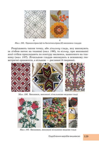 а б 
Мал. 185. Одноколірна (а) та багатоколірна (б) вишивка гладдю 
Розрізняють також точну, або лічильну гладь, яку виконують 
за лічбою ниток на тканині (мал. 186), та вільну, при виконанні 
якої стібки прокладають по контуру малюнка, нанесеного на тка- 
нину (мал. 187). Лічильною гладдю виконують в основному гео- 
метричні орнаменти, а вільною — рослинні й тваринні. 
Мал. 186. Вишивки, виконані лічильними видами гладі 
Мал. 187. Вишивки, виконані вільними видами гладі 
Оздоблення виробів вишивкою 129 
 