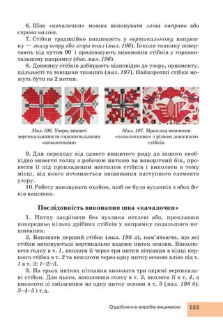 6. Шов «качалочки» можна виконувати зліва направо або 
Оздоблення виробів вишивкою 133 
справа наліво. 
7. Стібки традиційно вишивають у вертикальному напрям- 
ку — знизу вгору або згори вниз (мал. 196). Інколи тканину повер- 
тають під кутом 90° і продовжують виконання стібків у горизон- 
тальному напрямку (див. мал. 196). 
8. Довжину стібків добирають відповідно до узору, орнаменту, 
щільності та товщини тканини (мал. 197). Найкоротші стібки мо- 
жуть бути на 2 нитки. 
Мал. 196. Узори, вишиті 
вертикальними та горизонтальними 
«качалочками» 
Мал. 197. Приклад вишивки 
«качалочками» з різною довжиною 
стібків 
9. Для переходу від одного вишитого ряду до іншого необ- 
хідно вивести голку з робочою ниткою на виворітний бік, про- 
вести її під прокладеним настилом стібків і виколоти в тому 
місці, від якого починається вишивання наступного елемента 
узору. 
10. Роботу виконувати охайно, щоб не було вузликів з обох бо- 
ків вишивки. 
Послідовність виконання шва «качалочки» 
1. Нитку закріпити без вузлика петлею або, проклавши 
попе редньо кілька дрібних стібків у напрямку подальшого ви- 
шивання. 
2. Виконати перший стібок (мал. 198 а), пам’ятаючи, що всі 
стібки виконуються вертикально вздовж ниток основи. Виколю- 
ючи голку в т. 1, вколоти її через три нитки піткання в кінці пер- 
шого стібка в т. 2 та виколоти через одну нитку основи вліво від т. 
1 в т. 3: 1–2–3. 
3. На трьох нитках піткання виконати три окремі вертикаль- 
ні стібки. Для цього, виколовши голку в т. 3, вколоти її в т. 4, а 
виколоти зі зміщенням на одну нитку основи в т. 5 (мал. 198 б): 
3–4–5 і т.д. 
 