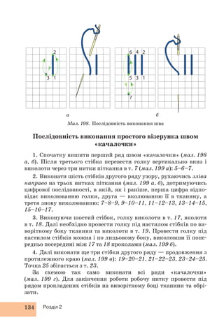 2 
3 1 
134 Розділ 2 
4 
3 
6 
5 
7 
2 
1 
а б 
Мал. 198. Послідовність виконання шва 
Послідовність виконання простого візерунка швом 
«качалочки» 
1. Спочатку вишити перший ряд швом «качалочки» (мал. 198 
а, б). Після третього стібка перевести голку вертикально вниз і 
виколоти через три нитки піткання в т. 7 (мал. 199 а): 5–6–7. 
2. Виконати шість стібків другого ряду узору, рухаючись зліва 
направо на трьох нитках піткання (мал. 199 а, б), дотримуючись 
цифрової послідовності, в якій, як і раніше, перша цифра відпо- 
відає виколюванню голки, друга — вколюванню її в тканину, а 
третя знову виколюванню: 7–8–9, 9–10–11, 11–12–13, 13–14–15, 
15–16–17. 
3. Виконуючи шостий стібок, голку виколоти в т. 17, вколоти 
в т. 18. Далі необхідно провести голку під настилом стібків по ви- 
ворітному боку тканини та виколоти в т. 19. Провести голку під 
настилом стібків можна і по лицьовому боку, виколовши її попе- 
редньо посередині між 17 та 18 проколами (мал. 199 б). 
4. Далі виконати ще три стібки другого ряду — продовження з 
протилежного краю (мал. 199 в): 19–20–21, 21–22–23, 23–24–25. 
Точка 25 збігається з т. 23. 
За схемою так само виконати всі ряди «качалочки» 
(мал. 199 г). Для закінчення роботи робочу нитку провести під 
рядом прокладених стібків на виворітному боці тканини та обрі- 
зати. 
 