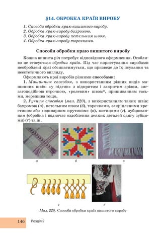 146 Розділ 2 
§14. ОБРОБКА КРАЇВ ВИРОБУ 
1. Способи обробки краю вишитого виробу. 
2. Обробка краю виробу бахромою. 
3. Обробка краю виробу петельним швом. 
4. Обробка краю виробу торочками. 
Способи обробки краю вишитого виробу 
Кожна вишита річ потребує відповідного оформлення. Особли- 
во це стосується обробки країв. Під час користування виробами 
необроблені краї обсипатимуться, що призведе до їх псування та 
неестетичного вигляду. 
Оформляють краї виробів різними способами: 
1. Машинним способом, з використанням різних видів ма- 
шинних швів: «у підгин» з відкритим і закритим зрізом, зиг- 
загоподібною строчкою, «ролевим» швом*, пришиванням тась- 
ми, мережива тощо. 
2. Ручним способом (мал. 220), з використанням таких швів: 
бахромою (а), петельним швом (б), торочками, закріпленими хре- 
стиком або «одинарним прутиком» (в), китицями (г), зубцюван- 
ням (обробка і водночас оздоблення деяких деталей одягу зубця- 
ми) (ґ) та ін. 
б в 
г ґ 
Мал. 220. Способи обробки країв вишитого виробу 
а 
 