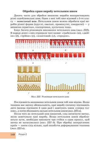 Обробка краю виробу петельним швом 
Досить часто для обробки вишитих виробів використовують 
різні оздоблювальні шви. Один з них тобі вже відомий з 5-го кла- 
су — петельний шов. Петельним швом можна обробити краї ви- 
робів різної форми (круглі, овальні, прямокутні, квадратні) — у 
вишитих серветках, скатертинах, хусточках тощо. 
Існує багато різновидів виконання петельного шва (мал. 222). 
В народі деякі з них отримали такі назви: «грабельки» (а), «двій- 
ки» (б), «трійки» (в), «плахтовий» (г), «городки». 
148 Розділ 2 
б 
а 
в г 
ґ д 
Мал. 222. Різновиди петельного шва 
Послідовність вишивання петельним швом тобі вже відома. Якщо 
тканина має високу обсипальність, краї виробу спочатку підгинають 
двічі (можна підгинати й один раз) і заметують швом «уперед гол- 
кою», а потім обшивають щільно петельним швом (мал. 223 а). 
Після того як петельний шов вишитий, слід витягнути нитку, 
якою заметували краї виробу. Якщо петельним швом обробля- 
ються кути, необхідно виконати три стібки в один прокол, щоб 
нитка не натягувалася (мал. 223 б). При обробці заокруглених 
країв — шити слід вільно, щоб запобігти деформуванню тканини 
(мал. 223 в). 
 