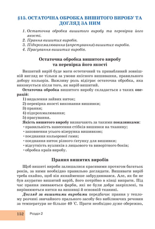 §15. ОСТАТОЧНА ОБРОБКА ВИШИТОГО ВИРОБУ ТА 
152 Розділ 2 
ДОГЛЯД ЗА НИМ 
1. Остаточна обробка вишитого виробу та перевірка його 
якості. 
2. Прання вишитих виробів. 
3. Підкрохмалювання (апретування) вишитих виробів. 
4. Прасування вишитих виробів. 
Остаточна обробка вишитого виробу 
та перевірка його якості 
Вишитий виріб буде мати естетичний та привабливий зовніш- 
ній вигляд не тільки за умови якісного вишивання, правильного 
добору кольорів. Важливу роль відіграє остаточна обробка, яка 
виконується після того, як виріб вишитий. 
Остаточна обробка вишитого виробу складається з таких опе- 
рацій: 
1) видалення зайвих ниток; 
2) перевірка якості виконання вишивки; 
3) прання; 
4) підкрохмалювання; 
5) прасування. 
Якість вишитого виробу визначають за такими показниками: 
•правильність нанесення стібків вишивки на тканину; 
•заповнення усього візерунка вишивкою; 
•поєднання кольорової гами; 
•поєднання ниток різного ґатунку для вишивки; 
•відсутність вузликів з лицьового та виворітного боків; 
•обробка країв виробу. 
Прання вишитих виробів 
Щоб вишиті вироби залишалися красивими протягом багатьох 
років, за ними необхідно правильно доглядати. Вишивати виріб 
треба охайно, щоб він якнайменше забруднювався. Але, як би не 
був акуратно вишитий виріб, його потрібно в кінці випрати. Під 
час прання змиваються фарби, які не були добре закріплені, та 
вирівнюються нитки на вишивці й основній тканині. 
Догляд за вишитими виробами передбачає прання у тепло- 
му розчині звичайного прального засобу без вибілюючих речовин 
за температури не більше 40 °С. Прати необхідно дуже обережно, 
 