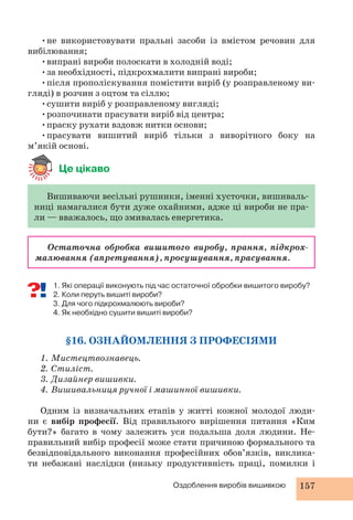 •не використовувати пральні засоби із вмістом речовин для 
Оздоблення виробів вишивкою 157 
вибілювання; 
•випрані вироби полоскати в холодній воді; 
•за необхідності, підкрохмалити випрані вироби; 
•після прополіскування помістити виріб (у розправленому ви- 
гляді) в розчин з оцтом та сіллю; 
•сушити виріб у розправленому вигляді; 
•розпочинати прасувати виріб від центра; 
•праску рухати вздовж нитки основи; 
•прасувати вишитий виріб тільки з виворітного боку на 
м’якій основі. 
Це цікаво 
Вишиваючи весільні рушники, іменні хусточки, вишиваль- 
ниці намагалися бути дуже охайними, адже ці вироби не пра- 
ли — вважалось, що змивалась енергетика. 
Остаточна обробка вишитого виробу, прання, підкрох- 
малювання (апретування), просушування, прасування. 
1. Які операції виконують під час остаточної обробки вишитого виробу? 
2. Коли перуть вишиті вироби? 
3. Для чого підкрохмалюють вироби? 
4. Як необхідно сушити вишиті вироби? 
§16. ОЗНАЙОМЛЕННЯ З ПРОФЕСІЯМИ 
1. Мистецтвознавець. 
2. Стиліст. 
3. Дизайнер вишивки. 
4. Вишивальниця ручної і машинної вишивки. 
Одним із визначальних етапів у житті кожної молодої люди- 
ни є вибір професії. Від правильного вирішення питання «Ким 
бути?» багато в чому залежить уся подальша доля людини. Не- 
правильний вибір професії може стати причиною формального та 
безвідповідального виконання професійних обов’язків, виклика- 
ти небажані наслідки (низьку продуктивність праці, помилки і 
 
