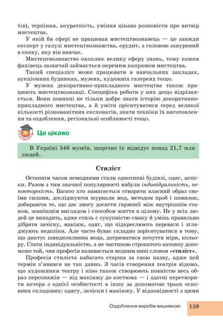 тів), терпіння, акуратність, уміння цікаво розповісти про витвір 
мистецтва. 
У якій би сфері не працював мистецтвознавець — це завжди 
експерт у галузі мистецтвознавства, ерудит, з головою занурений 
в епоху, яку він вивчає. 
Мистецтвознавство охоплює велику сферу знань, тому кожен 
фахівець зазвичай займається окремим напрямом мистецтва. 
Такий спеціаліст може працювати в навчальних закладах, 
аукціонних будинках, музеях, художніх галереях тощо. 
У музеях декоративно-прикладного мистецтва також пра- 
цюють мистецтвознавці. Специфіка роботи у них дещо відрізня- 
ється. Вони повинні не тільки добре знати історію декоративно- 
прикладного мистецтва, а й уміти орієнтуватися серед великої 
кількості різноманітних експонатів, знати техніки їх виготовлен- 
ня та оздоблення, регіональні особливості тощо. 
Оздоблення виробів вишивкою 159 
Це цікаво 
В Україні 546 музеїв, щорічно їх відвідує понад 21,7 млн 
людей. 
Стиліст 
Останнім часом немодними стали однотипні будівлі, одяг, зачіс- 
ки. Разом з тим значної популярності набули індивідуальність, не- 
повторність. Багато хто намагається створити власний образ сво- 
їми силами, досліджуючи журнали мод, методом проб і помилок, 
добираючи те, що дає змогу досягти гармонії між внутрішнім ста- 
ном, зовнішнім виглядом і способом життя в цілому. Не у всіх лю- 
дей це виходить, адже стиль є сукупністю смаку й умінь правильно 
дібрати зачіску, макіяж, одяг, що підкреслюють переваги і згла- 
джують недоліки. Але часто буває складно зорієнтуватися в тому, 
що диктує швидкоплинна мода, дотриматися почуття міри, кольо- 
ру. Стати індивідуальністю, а не частиною строкатого натовпу допо- 
може той, чия професія називається модним нині словом «стиліст». 
Професія стиліста набагато старша за свою назву, адже цей 
термін з’явився не так давно. З часів створення театрів відомо, 
що художники театру і кіно також створюють повністю весь об- 
раз персонажів — від макіяжу до костюма — і здатні перетвори- 
ти актора з однієї особистості в іншу за допомогою трьох осно- 
вних складових: одягу, зачіски і макіяжу. У відповідності з цими 
 