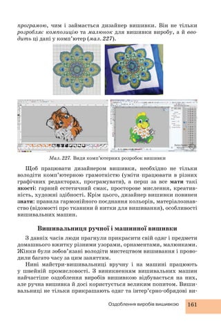програмою, чим і займається дизайнер вишивки. Він не тільки 
розробляє композицію та малюнок для вишивки виробу, а й вво- 
дить ці дані у комп’ютер (мал. 227). 
Мал. 227. Види комп’ютерних розробок вишивки 
Щоб працювати дизайнером вишивки, необхідно не тільки 
володіти комп’ютерною грамотністю (уміти працювати в різних 
графічних редакторах, програмувати), а перш за все мати такі 
якості: гарний естетичний смак, просторове мислення, креатив- 
ність, художні здібності. Крім цього, дизайнер вишивки повинен 
знати: правила гармонійного поєднання кольорів, матеріалознав- 
ство (відомості про тканини й нитки для вишивання), особливості 
вишивальних машин. 
Вишивальниця ручної і машинної вишивки 
З давніх часів люди прагнули прикрасити свій одяг і предмети 
домашнього вжитку різними узорами, орнаментами, малюнками. 
Жінки були зобов’язані володіти мистецтвом вишивання і прово- 
дили багато часу за цим заняттям. 
Нині майстри-вишивальниці вручну і на машині працюють 
у швейній промисловості. З виникненням вишивальних машин 
найчастіше оздоблення виробів вишивкою відбувається на них, 
але ручна вишивка й досі користується великим попитом. Виши- 
вальниці не тільки прикрашають одяг та інтер’єрно-обрядові ви- 
Оздоблення виробів вишивкою 161 
 