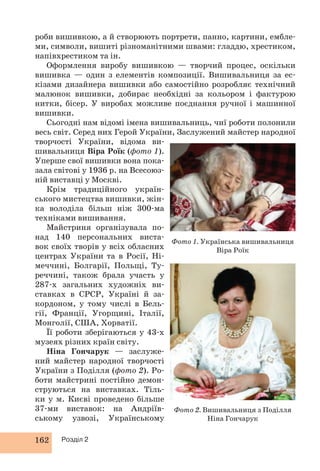 роби вишивкою, а й створюють портрети, панно, картини, ембле- 
ми, символи, вишиті різноманітними швами: гладдю, хрестиком, 
напівхрестиком та ін. 
Оформлення виробу вишивкою — творчий процес, оскільки 
вишивка — один з елементів композиції. Вишивальниця за ес- 
кізами дизайнера вишивки або самостійно розробляє технічний 
малюнок вишивки, добирає необхідні за кольором і фактурою 
нитки, бісер. У виробах можливе поєднання ручної і машинної 
вишивки. 
Сьогодні нам відомі імена вишивальниць, чиї роботи полонили 
весь світ. Серед них Герой України, Заслужений майстер народної 
творчості України, ві дома ви- 
шивальниця Віра Роїк (фото 1). 
Уперше свої вишивки вона пока- 
зала світові у 1936 р. на Всесоюз- 
ній виставці у Москві. 
Крім традиційного україн- 
ського мистецтва вишивки, жін- 
ка володіла більш ніж 300-ма 
техніками вишивання. 
Майстриня організувала по- 
над 140 персональних виста- 
вок своїх творів у всіх обласних 
центрах України та в Росії, Ні- 
меччині, Болгарії, Польщі, Ту- 
реччині, також брала участь у 
287-х загальних художніх ви- 
ставках в СРСР, Україні й за- 
кордоном, у тому числі в Бель- 
гії, Франції, Угорщині, Італії, 
Монголії, США, Хорватії. 
Її роботи зберігаються у 43-х 
музеях різних країн світу. 
Ніна Гончарук — заслуже- 
ний майстер народної творчості 
України з Поділля (фото 2). Ро- 
боти майстрині постійно демон- 
струються на виставках. Тіль- 
ки у м. Києві проведено більше 
37-ми виставок: на Андріїв- 
ському узвозі, Українському 
162 Розділ 2 
Фото 1. Українська вишивальниця 
Віра Роїк 
Фото 2. Вишивальниця з Поділля 
Ніна Гончарук 
 
