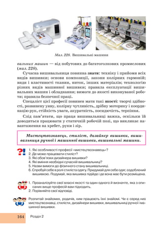 164 Розділ 2 
Мал. 228. Вишивальні машини 
вальних машин — від побутових до багатоголкових промислових 
(мал. 228). 
Сучасна вишивальниця повинна знати: техніку і прийоми всіх 
видів вишивки; основи композиції, закони колірних гармоній; 
види і властивості тканин, ниток, інших матеріалів; технологію 
різних видів машинної вишивки; правила експлуатації виши- 
вальних машин і обладнання; вимоги до якості виконуваної робо- 
ти; правила безпечної праці. 
Спецаліст цієї професії повинен мати такі якості: творчі здібно- 
сті, розвинену уяву, колірну чутливість, дрібну моторику і коорди- 
націю рук, стійкість уваги, акуратність, посидючість, терпіння. 
Слід пам’ятати, що праця вишивальниці важка, оскільки їй 
доводиться працювати у статичній робочій позі, що викликає на- 
вантаження на хребет, руки і зір. 
Мистецтвознавець, стиліст, дизайнер вишивки, виши- 
вальниця ручної і машинної вишивки, вишивальні машини. 
1. Які особливості професії «мистецтвознавець»? 
2. Де може працювати стиліст? 
3. Які обов’язки дизайнера вишивки? 
4. Які вміння необхідні сучасній вишивальниці? 
5. Назви вимоги до фізичного стану вишивальниці. 
6. Спробуй себе в ролі стиліста одягу. Придумай для себе одяг, оздоблений 
вишивкою. Подумай, яка вишивка підійде і де вона має бути розміщена. 
1. Проаналізуйте свої власні якості та один одного й визначте, яка з опи- 
саних вище професій вам підходить. 
2. Порівняйте свої відповіді. 
Розпитай знайомих, родичів, ким працюють їхні знайомі. Чи є серед них 
мистецтвознавці, стилісти, дизайнери вишивки, вишивальниці ручної і ма- 
шинної вишивки. 
 