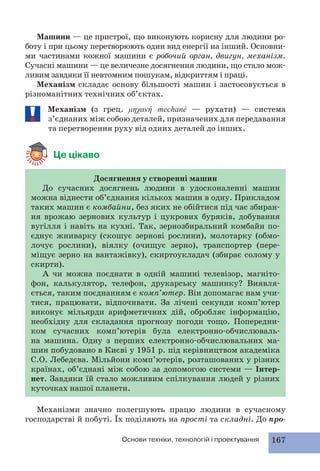 Машини — це пристрої, що виконують корисну для людини ро- 
боту і при цьому перетворюють один вид енергії на інший. Основни- 
ми частинами кожної машини є робочий орган, двигун, механізм. 
Сучасні машини — це величезне досягнення людини, що стало мож- 
ливим завдяки її невтомним пошукам, відкриттям і праці. 
Механізм складає основу більшості машин і застосовується в 
різноманітних технічних об’єктах. 
Механізм (з грец. μηχανή mechané — рухати) — система 
з’єднаних між собою деталей, призначених для передавання 
та перетворення руху від одних деталей до інших. 
Основи техніки, технологій і проектування 167 
Це цікаво 
Досягнення у створенні машин 
До сучасних досягнень людини в удосконаленні машин 
можна віднести об’єднання кількох машин в одну. Прикладом 
таких машин є комбайни, без яких не обійтися під час збиран- 
ня врожаю зернових культур і цукрових буряків, добування 
вугілля і навіть на кухні. Так, зернозбиральний комбайн по- 
єднує жниварку (скошує зернові рослини), молотарку (обмо- 
лочує рослини), віялку (очищує зерно), транспортер (пере- 
міщує зерно на вантажівку), скиртоукладач (збирає солому у 
скирти). 
А чи можна поєднати в одній машині телевізор, магніто- 
фон, калькулятор, телефон, друкарську машинку? Виявля- 
ється, таким поєднанням є комп’ютер. Він допомагає нам учи- 
тися, працювати, відпочивати. За лічені секунди комп’ютер 
виконує мільярди арифметичних дій, обробляє інформацію, 
необхідну для складання прогнозу погоди тощо. Попередни- 
ком сучасних комп’ютерів була електронно-обчислюваль- 
на машина. Одну з перших електронно-обчислювальних ма- 
шин побудовано в Києві у 1951 р. під керівництвом академіка 
С.О. Лебедєва. Мільйони комп’ютерів, розташованих у різних 
країнах, об’єднані між собою за допомогою системи — Інтер- 
нет. Завдяки їй стало можливим спілкування людей у різних 
куточках нашої планети. 
Механізми значно полегшують працю людини в сучасному 
господарстві й побуті. Їх поділяють на прості та складні. До про- 
 
