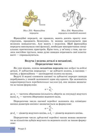Мал. 233. Фрикційна 
170 Розділ 3 
передача 
2 
1 
Мал. 234. Фрикційна 
передача в швейній машині 
Фрикційні передачі, як правило, мають досить просту кон- 
струкцію, працюють безшумно, їх можна застосовувати при 
великих швидкостях. Але мають і недоліки. Щоб фрикційна 
передача виконувала свої функції, необхідне використання спеці- 
альних притискних пристроїв. Крім того, у зв’язку з тим, що ко- 
леса постійно труться, вони дуже швидко втрачають свої власти- 
вості — спрацьовуються. 
Ведуча і ведена деталі в механізмі. 
Передаточне число 
Як уже відомо, кожна механічна передача має ведучі та ведені 
деталі. У зубчастих передачах — це зубчасті колеса, в пасових – 
шківи, у фрикційних — циліндричні колеса на валах. 
Ведучі й ведені елементи пасової та зубчастої передач завжди 
пе ребувають у певній залежності один від одного. Ця залежність 
характеризується передаточним числом (u), яке можна визнача- 
ти за такою формулою: 
n1 
n2 
u = , 
де n1 — частота обертання (кількість обертів за секунду) ведучого 
вала; n2 — частота обертання веденого вала. 
Передаточне число пасової передачі залежить від співвідно- 
шення діаметрів шківів і визначається за формулою: 
d2 
d1 
u = , 
де d1 — діаметр ведучого шківа, а d2 — діаметр веденого шківа. 
Передаточне число зубчастої передачі також можна визначи- 
ти за кількістю зубців ведучого та веденого коліс за такою форму- 
лою: 
 
