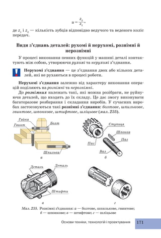 z2 
z1 
u = , 
де z1 і z2 — кількість зубців відповідно ведучого та веденого коліс 
передач. 
Види з’єднань деталей: рухомі й нерухомі, рознімні й 
нерознімні 
У процесі виконання певних функцій у машині деталі контак- 
тують між собою, утворюючи рухомі та нерухомі з’єднання. 
Нерухомі з’єднання — це з’єднання двох або кількох дета- 
лей, які не рухаються в процесі роботи. 
Нерухомі з’єднання залежно від характеру виконання опера- 
цій поділяють на рознімні та нерознімні. 
До рознімних належать такі, які можна розібрати, не руйну- 
ючи деталей, що входять до їх складу. Це дає змогу виконувати 
багаторазове розбирання і складання виробів. У сучасних виро- 
бах застосовуються такі рознімні з’єднання: болтове, шпилькове, 
гвинтове, шпонкове, штифтове, шліцьове (мал. 235). 
б 
в г 
Гайка 
Мал. 235. Рознімні з’єднання: а — болтове, шпилькове, гвинтове; 
б — шпонкове; в — штифтове; г — шліцьове 
Основи техніки, технологій і проектування 171 
а 
Гвинт 
Болт Ступиця 
Паз 
Шпонка 
Паз 
Шпилька Вал 
Деталь Деталь 
Штифти 
 