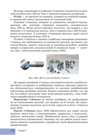 Болтове, шпилькове та гвинтове з’єднання складається із дета- 
лей з різьбою (мал. 235 а). Такі з’єднання називають різьбовими. 
Різьба — це виступи чи канавки, утворені на основній поверх- 
ні гвинтів або гайок і розташовані по гвинтовій лінії. 
Рознімні з’єднання, утворені за допомогою штифтів (цилін- 
дричних або конічних стержнів) називають штифтовими 
(мал. 235 в). Якщо деталі кріплять шпонкою, що входить у вал 
машини і в з’єднувальну деталь, таке з’єднання (мал. 235 б) нази- 
вають шпонковим. У шліцових з’єднаннях виступи однієї деталі 
входять у пази другої (мал. 235 г). 
Різьбові з’єднання є одними з найбільш поширених рознімних 
з’єднань, які здійснюються за допомогою деталей, що мають зов- 
нішню (болти, гвинти, шпильки) та внутрішню (гайки, різьбові 
отвори в корпусних деталях) різьбу й отримали назву — «мети- 
зы» (рос. «металлические изделия») (мал. 236). 
172 Розділ 3 
Мал. 236. Деталі для різьбових з’єднань 
До переваг різьбових з’єднань слід віднести високу надійність, 
зручність складання та розбирання, відносно невелику вартість, 
що обумовлюється стандартизацією та масовим виробництвом 
кріпильних різьбових деталей. Одним з недоліків різьби є те, що 
під час роботи механізму вона може розкручуватись, тому необ- 
хідно передбачувати її стопоріння. 
Нерознімні з’єднання не можна розібрати, не зруйнувавши 
чи не пошкодивши деталей, що входять до її складу. До нероз- 
німних з’єднань належать заклепкові, зварні й клейові з’єднання 
(мал. 237). 
Рухомі з’єднання (мал. 238) забезпечують рух однієї деталі 
відносно іншої (вал з підшипниками, наприклад у велосипеді, 
зубчасте зачеплення тощо). Необхідність цього типу з’єднання 
визначається кінематикою* машини: під час роботи деталі вико- 
нують відносні переміщення, передбачені їхнім функціональним 
призначенням. 
 