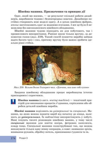 Швейна машина. Призначення та принцип дії 
Одяг, який ми носимо, — це результат спільної роботи дизай- 
нерів, виробників тканин і безпосередньо швачок. Дизайнери по- 
стійно створюють нові моделі одягу. А в цехах швейних фабрик, 
ательє виготовляють одяг за модними ескізами. І все це було б не- 
можливо без високоякісного швейного обладнання. 
Швейні машини чудово підходять як для побутового, так і 
промислового використання. Раніше шили тільки вручну, за до- 
помогою голки (мал. 239). Такий спосіб пошиття виробів займав 
надто багато часу і сил, причому вручну було важко зробити іде- 
ально рівні стібки. 
Мал. 239. Вільям Волас Гилкрист-мол. «Дівчина, яка шиє собі сукню» 
Завдяки швейному обладнанню процес виробництва істотно 
прискорився і спростився. 
Швейна машина (з англ. sewing machine) — технічний при- 
стрій для виконання процесів з’єднання, скріплення або об- 
робки деталей швейних виробів. 
Швейні машини поділяють на універсальні та спеціальні. Ма- 
шини, на яких можна пошити виріб від початку до кінця, нале- 
жать до універсальних. Їх найчастіше використовують у побуті. 
Нині існують тисячі різновидів швейних машин, у тому числі 
спеціальні машини для шиття шкіри, фетрових капелюхів, 
ковдр тощо. Спеціальні машини сконструйовані так, що можна 
виконувати тільки одну певну операцію, а саме: зшивання зрізів, 
вшивання рукавів, обробку петель, пришивання ґудзиків та ін. 
174 Розділ 3 
 