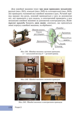 Для швейної машини існує три види приводних механізмів: 
ручний (мал. 241), ножний (мал. 242) та електричний (мал. 243), 
які приводять головний вал швейної машини в рух. Ручний при- 
вод працює від руки, ножний приводиться у рух за допомогою 
ніг, які приводять у рух педаль, а електричний приводить у рух 
механізми швейної машини за допомогою електродвигуна. Елек- 
тричні приводи бувають двох видів: зовнішні, що кріпляться 
зовні корпусу швейної машини, та вбудовані. 
Махове колесо 
Гвинт- 
роз’єднувач 
Кронштейн 
а б 
Поводок 
Приводний 
важіль 
Гніздо 
Стопор 
Мал. 241. Швейна машина з ручним приводом: 
176 Розділ 3 
а — загальний вигляд; б — ручний привод 
Мал. 242. Швейні машини з ножним приводом 
Рукоятка 
Мал. 243. Швейні машини з електричним приводом 
 