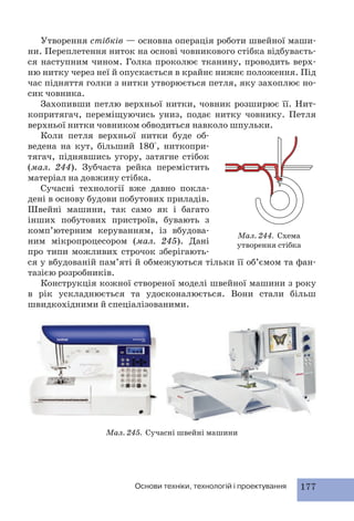 Утворення стібків — основна операція роботи швейної маши- 
ни. Переплетення ниток на основі човникового стібка відбуваєть- 
ся наступним чином. Голка проколює тканину, проводить верх- 
ню нитку через неї й опускається в крайнє нижнє положення. Під 
час підняття голки з нитки утворюється петля, яку захоплює но- 
сик човника. 
Захопивши петлю верхньої нитки, човник розширює її. Нит- 
копритягач, переміщуючись униз, подає нитку човнику. Петля 
верхньої нитки човником обводиться навколо шпульки. 
Коли петля верхньої нитки буде об- 
ведена на кут, більший 180°, ниткопри- 
тягач, піднявшись угору, затягне стібок 
(мал. 244). Зубчаста рейка перемістить 
матеріал на довжину стібка. 
Сучасні технології вже давно покла- 
дені в основу будови побутових приладів. 
Швейні машини, так само як і багато 
інших побутових пристроїв, бувають з 
комп’ютерним керуванням, із вбудова- 
Мал. 244. Схема 
ним мікропроцесором (мал. 245). Дані 
утворення стібка 
про типи можливих строчок зберігають- 
ся у вбудованій пам’яті й обмежуються тільки її об’ємом та фан- 
тазією розробників. 
Конструкція кожної створеної моделі швейної машини з року 
в рік ускладнюється та удосконалюється. Вони стали більш 
швидкохідними й спеціалізованими. 
Мал. 245. Сучасні швейні машини 
Основи техніки, технологій і проектування 177 
 