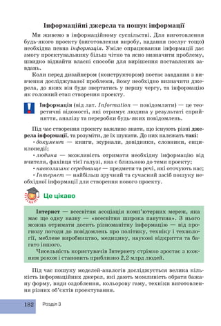 Інформаційні джерела та пошук інформації 
Ми живемо в інформаційному суспільстві. Для виготовлення 
будь-якого проекту (виготовлення виробу, надання послуг тощо) 
необхідна певна інформація. Уміле опрацювання інформації дає 
змогу проектувальнику більш чітко та ясно визначити проблему, 
швидко віднайти власні способи для вирішення поставлених за- 
вдань. 
Коли перед дизайнером (конструктором) постає завдання з ви- 
вчення досліджуваної проблеми, йому необхідно визначити дже- 
рела, до яких він буде звертатись у першу чергу, та інформацію 
як головний етап створення проекту. 
Інформація (від лат. Information — повідомляти) — це тео- 
ретичні відомості, які отримує людина у результаті сприй- 
няття, аналізу та переробки будь-яких повідомлень. 
Під час створення проекту важливо знати, що існують різні дже- 
рела інформації, та розуміти, де їх шукати. До них належать такі: 
• документ — книги, журнали, довідники, словники, енци- 
клопедії; 
• людина — можливість отримати необхідну інформацію від 
вчителя, фахівця тієї галузі, яка є близькою до теми проекту; 
• навколишнє середовище — предмети та речі, які оточують нас; 
• Інтернет — найбільш зручний та сучасний засіб пошуку не- 
обхідної інформації для створення нового проекту. 
Це цікаво 
Інтернет — всесвітня асоціація комп’ютерних мереж, яка 
має ще одну назву — «всесвітня широка павутина». З нього 
можна отримати досить різноманітну інформацію — від про- 
гнозу погоди до повідомлень про політику, техніку і техноло- 
гії, меблеве виробництво, медицину, наукові відкриття та ба- 
гато іншого. 
Чисельність користувачів Інтернету стрімко зростає з кож- 
ним роком і становить приблизно 2,2 млрд людей. 
Під час пошуку моделей-аналогів досліджується велика кіль- 
кість інформаційних джерел, які дають можливість обрати бажа- 
ну форму, види оздоблення, кольорову гаму, техніки виготовлен- 
ня різних об’єктів проектування. 
182 Розділ 3 
 