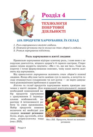 §19. ПРОДУКТИ ХАРЧУВАННЯ, ЇХ СКЛАД 
1. Роль харчування в житті людини. 
2. Поживні речовини та їх вплив на стан здоров’я людини. 
3. Режим харчування підлітка. 
Роль харчування в житті людини 
Правильне харчування відіграє ключову роль, і саме воно є за- 
порукою довголіття, міцного здоров’я й гарного настрою. Старо- 
давня східна мудрість свідчить: «Ми є те, що ми їмо». Саме це, 
коротке і точне формулювання пояснює, чому наше життя зале- 
жить від харчування. 
Від правильного харчування залежить стан здоров’я кожної 
людини. Якщо обід нам часто заміняє суп із пакета, а почуття го- 
лоду втамовується сухариками чи хот-догом — не варто дивува- 
тися різноманітним проблемам зі здоров’ям. 
Якість та склад продуктів харчування мають провідне зна- 
чення у житті людини. Для нормальної життєдіяльності людині 
необхідний повноцінний на- 
бір продуктів харчування 
з урахуванням її індивіду- 
альних особливостей, ха- 
рактеру й інтенсивності ро- 
боти та умов проживання. 
Набір продуктів повинен 
включати всі необхідні для 
людини поживні речовини: 
білки, жири, вуглеводи, віта- 
міни, мікроелементи тощо 
(мал. 252). 
184 Розділ 4 
Розділ 4 
ТЕХНОЛОГІЯ 
ПОБУТОВОЇ 
ДІЯЛЬНОСТІ 
Мал. 252. Продукти, багаті на поживні 
речовини 
 