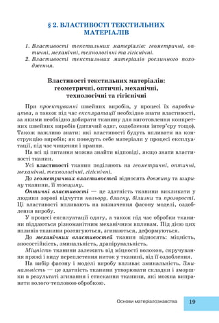 § 2. ВЛАСТИВОСТІ ТЕКСТИЛЬНИХ 
МАТЕРІАЛІВ 
1. Властивості текстильних матеріалів: геометричні, оп- 
тичні, механічні, технологічні та гігієнічні. 
2. Властивості текстильних матеріалів рослинного похо- 
Основи матеріалознавства 19 
дження. 
Властивості текстильних матеріалів: 
геометричні, оптичні, механічні, 
технологічні та гігієнічні 
При проектуванні швейних виробів, у процесі їх виробни- 
цтва, а також під час експлуатації необхідно знати властивості, 
за якими необхідно добирати тканину для виготовлення конкрет- 
них швейних виробів (дитячий одяг, оздоблення інтер’єру тощо). 
Також важливо знати: які властивості будуть впливати на кон- 
струкцію виробів; як поведуть себе матеріали у процесі експлуа- 
тації, під час чищення і прання. 
На всі ці питання можна знайти відповіді, якщо знати власти- 
вості тканин. 
Усі властивості тканин поділяють на геометричні, оптичні, 
механічні, технологічні, гігієнічні. 
До геометричних властивостей відносять довжину та шири- 
ну тканини, її товщину. 
Оптичні властивості — це здатність тканини викликати у 
людини зорові відчуття кольору, блиску, білизни та прозорості. 
Ці властивості впливають на визначення фасону моделі, оздоб- 
лення виробу. 
У процесі експлуатації одягу, а також під час обробки ткани- 
ни піддаються різноманітним механічним впливам. Під дією цих 
впливів тканини розтягуються, згинаються, деформуються. 
До механічних властивостей тканин відносять: міцність, 
зносостійкість, зминальність, драпірувальність. 
Міцність тканини залежить від міцності волокон, скручуван- 
ня пряжі і виду переплетення ниток у тканині, від її оздоблення. 
На вибір фасону і моделі виробу впливає зминальність. Зми- 
нальність — це здатність тканини утворювати складки і зморш- 
ки в результаті згинання і стискання тканини, які можна випра- 
вити волого-тепловою обробкою. 
 