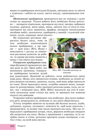 вання та прибирання постільної білизни, змітання пилу та сміття 
з підвіконь і меблів на кухні, миття посуду, провітрювання кім- 
нат. 
Щотижневе прибирання проводиться раз на тиждень і дуже 
схоже на щоденне. Тільки робити його необхідно більш ретель- 
но — витирати підвіконня, протирати від пилу люстри, вибивати 
килими, доріжки, мити двері, вікна, змітати пил зі стелі й стін, 
протирати від пилу кришталь, фарфор, натирати спеціальними 
засобами меблі, пилососити, прибирати у ванній і туалетній кім- 
натах, кухні, коридорі, мити підлогу. 
На кімнатних рослинах зби- 
рається багато пилу, тому їм 
теж необхідно влаштовувати 
вологе прибирання, а ще кра- 
ще — душ (мал. 261). Якщо є 
можливість і догляд за кімнат- 
ною рослиною дозволяє це роби- 
ти, то краще рослини віднести у 
ванну і там змити пил водою. 
Генеральне прибирання квар- 
тири (будинку) проводиться два- 
три рази на рік. Крім робіт, які 
виконують щотижня, генераль- 
не прибирання включає цілий 
ряд додаткових. Зазвичай це роблять, коли відбувається зміна 
пори року. Якщо літо змінюється осінню, необхідно за літній пе- 
ріод випрати килимки, доріжки, палац, щоб вони добре пр осохли 
на сонці. Коли приходить весна, потрібно вимити вікна, попере- 
дньо їх розкрутивши, тобто протерти ретельно рами, скло, як зо- 
вні, так і всередині (мал. 262). Меблі відсунути від стін й очис- 
тити пилососом задні стінки від пилу та протерти (чи помити) 
підлогу під меблями. 
Усередині меблів прибирання теж необхідне. Для цього вийма- 
ють речі, витрушують їх, особливо ті, які довго зберігаються. 
Улітку потрібно винести на вулицю або балкон пальто, шуби, 
дублянки, куртки, пуховики і повісити їх, щоб вони підсохли, і 
провітрилися. А полиці тим часом протерти від пилу. Під час ге- 
нерального прибирання штори, тюль, фіранки необхідно випрати 
або витрусити від пилу. Якщо у приміщенні є картини, то їх по- 
трібно зняти зі стіни, ретельно протерти сухою ганчіркою, а по- 
тім і стіну, на якій вони висіли. 
194 Розділ 4 
Мал. 261. Способи догляду за 
квітами 
 