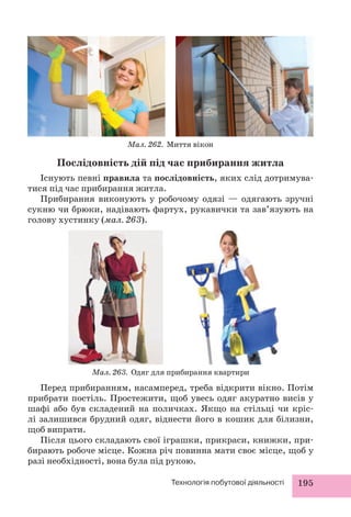 Мал. 262. Миття вікон 
Послідовність дій під час прибирання житла 
Існують певні правила та послідовність, яких слід дотримува- 
Технологія побутової діяльності 195 
тися під час прибирання житла. 
Прибирання виконують у робочому одязі — одягають зручні 
сукню чи брюки, надівають фартух, рукавички та зав’язують на 
голову хустинку (мал. 263). 
Мал. 263. Одяг для прибирання квартири 
Перед прибиранням, насамперед, треба відкрити вікно. Потім 
прибрати постіль. Простежити, щоб увесь одяг акуратно висів у 
шафі або був складений на поличках. Якщо на стільці чи кріс- 
лі залишився брудний одяг, віднести його в кошик для білизни, 
щоб випрати. 
Після цього складають свої іграшки, прикраси, книжки, при- 
бирають робоче місце. Кожна річ повинна мати своє місце, щоб у 
разі необхідності, вона була під рукою. 
 
