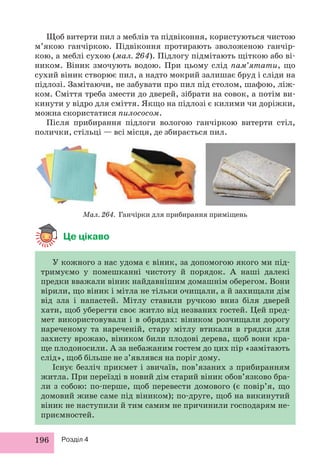 Щоб витерти пил з меблів та підвіконня, користуються чистою 
м’якою ганчіркою. Підвіконня протирають зволоженою ганчір- 
кою, а меблі сухою (мал. 264). Підлогу підмітають щіткою або ві- 
ником. Віник змочують водою. При цьому слід пам’ятати, що 
сухий віник створює пил, а надто мокрий залишає бруд і сліди на 
підлозі. Замітаючи, не забувати про пил під столом, шафою, ліж- 
ком. Сміття треба змести до дверей, зібрати на совок, а потім ви- 
кинути у відро для сміття. Якщо на підлозі є килими чи доріжки, 
можна скористатися пилососом. 
Після прибирання підлоги вологою ганчіркою витерти стіл, 
полички, стільці — всі місця, де збирається пил. 
Мал. 264. Ганчірки для прибирання приміщень 
Це цікаво 
У кожного з нас удома є віник, за допомогою якого ми під- 
тримуємо у помешканні чистоту й порядок. А наші далекі 
предки вважали віник найдавнішим домашнім оберегом. Вони 
вірили, що віник і мітла не тільки очищали, а й захищали дім 
від зла і напастей. Мітлу ставили ручкою вниз біля дверей 
хати, щоб уберегти своє житло від незваних гостей. Цей пред- 
мет використовували і в обрядах: віником розчищали дорогу 
нареченому та нареченій, стару мітлу втикали в грядки для 
захисту врожаю, віником били плодові дерева, щоб вони кра- 
ще плодоносили. А за небажаним гостем до цих пір «замітають 
слід», щоб більше не з’являвся на поріг дому. 
Існує безліч прикмет і звичаїв, пов’язаних з прибиранням 
житла. При переїзді в новий дім старий віник обов’язково бра- 
ли з собою: по-перше, щоб перевести домового (є повір’я, що 
домовий живе саме під віником); по-друге, щоб на викинутий 
віник не наступили й тим самим не причинили господарям не- 
приємностей. 
196 Розділ 4 
 