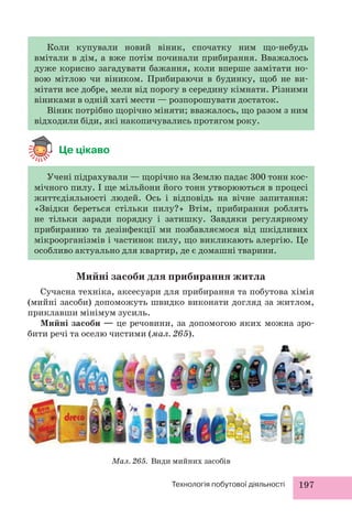 Коли купували новий віник, спочатку ним що-небудь 
вмітали в дім, а вже потім починали прибирання. Вважалось 
дуже корисно загадувати бажання, коли вперше замітати но- 
вою мітлою чи віником. Прибираючи в будинку, щоб не ви- 
мітати все добре, мели від порогу в середину кімнати. Різними 
віниками в одній хаті мести — розпорошувати достаток. 
Віник потрібно щорічно міняти; вважалось, що разом з ним 
відходили біди, які накопичувались протягом року. 
Мийні засоби для прибирання житла 
Сучасна техніка, аксесуари для прибирання та побутова хімія 
(мийні засоби) допоможуть швидко виконати догляд за житлом, 
приклавши мінімум зусиль. 
Мийні засоби — це речовини, за допомогою яких можна зро- 
бити речі та оселю чистими (мал. 265). 
Технологія побутової діяльності 197 
Це цікаво 
Учені підрахували — щорічно на Землю падає 300 тонн кос- 
мічного пилу. І ще мільйони його тонн утворюються в процесі 
життєдіяльності людей. Ось і відповідь на вічне запитання: 
«Звідки береться стільки пилу?» Втім, прибирання роблять 
не тільки заради порядку і затишку. Завдяки регулярному 
прибиранню та дезінфекції ми позбавляємося від шкідливих 
мікроорганізмів і частинок пилу, що викликають алергію. Це 
особливо актуально для квартир, де є домашні тварини. 
Мал. 265. Види мийних засобів 
 