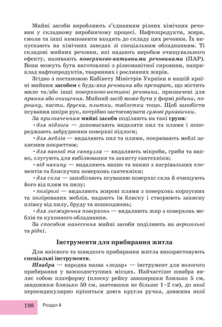 Мийні засоби виробляють з’єднанням різних хімічних речо- 
вин у складному виробничому процесі. Нафтопродукти, жири, 
смоли та інші компоненти входять до складу цих речовин. Їх ви- 
пускають на хімічних заводах зі спеціальним обладнанням. Ті 
складові мийних речовин, які надають виробам очищувального 
ефекту, називають поверхнево-активними речовинами (ПАР). 
Вони можуть бути виготовлені з різноманітної сировини, напри- 
клад нафтопродуктів, тваринних і рослинних жирів. 
Згідно з постановою Кабінету Міністрів України в нашій краї- 
ні мийним засобом є будь-яка речовина або препарат, що містить 
мило та/або інші поверхнево-активні речовини, призначені для 
прання або очищення. Мийний засіб може бути у формі рідини, по- 
рошку, пасти, бруска, плитки, таблетки тощо. Щоб запобігти 
псування шкіри рук, потрібно застосовувати гумові рукавички. 
За призначенням мийні засоби поділяють на такі групи: 
• для підлоги — допомагають видаляти пил та плями і попе- 
реджають забруднення поверхні підлоги; 
• для меблів — видаляють пил та плями, покривають меблі за- 
хисним покриттям; 
• для ванної та санвузла — видаляють мікроби, гриби та вап- 
но, слугують для вибілювання та захисту сантехніки; 
• від накипу — видаляють вапно та накип з нагрівальних еле- 
ментів та блискучих поверхонь сантехніки; 
• для скла — запобігають псуванню поверхні скла й очищують 
його від плям та пилу; 
• поліролі — видаляють жирові плями з поверхонь корпусних 
та полірованих меблів, надають їм блиску і створюють захисну 
плівку від пилу, бруду та пошкоджень; 
• для знежирення поверхонь — видаляють жир з поверхонь ме- 
блів та кухонного обладнання. 
За способом нанесення мийні засоби поділяють на аерозольні 
та рідкі. 
Інструменти для прибирання житла 
Для якісного та швидкого прибирання житла використовують 
спеціальні інструменти. 
Швабра — народна назва «ледар» — інструмент для вологого 
прибирання у важкодоступних місцях. Найчастіше швабра яв- 
ляє собою платформу (плоску рейку завширшки близько 5 см, 
завдовжки близько 50 см, завтовшки не більше 1–2 см), до якої 
перпендикулярно кріпиться довга кругла ручка, довжина якої 
198 Розділ 4 
 
