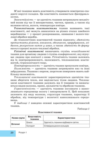 М’які тканини мають властивість утворювати симетрично спа- 
даючі округлі складки. Ця властивість називається драпіруваль- 
ністю. 
Зносостійкість — це здатність тканини витримувати механіч- 
ний вплив під час її використання, чистки, прання, а також під 
впливом світла, вологи, температури повітря. 
Технологічними властивостями тканин називають такі 
властивості, які можуть виявлятися на різних етапах швейного 
виробництва — у процесі розкроювання, зшивання і волого-теп- 
лової обробки виробів. 
До технологічних властивостей тканин відносять: здатність 
протистояти різанню, ковзанню, обсипанню, прорубуванню, зсі- 
данню, розсуненню ниток у швах, а також здатність до форму- 
вання в процесі волого-теплової обробки. 
Гігієнічні властивості визначають ступінь нешкідливості 
тканин для організму людини і ступінь комфортності, яку відчу- 
ває людина при контакті з ними. Гігієнічність тканин залежить 
від їх повітропроникності, пилоємності, теплозахисних власти- 
востей, гігроскопічності тощо. 
Повітропроникність — здатність тканин пропускати повітря. 
Пилоємність — здатність тканини затримувати пил та інші 
забруднення. Тканини з ворсом, шорсткою поверхнею мають най- 
більшу пилоємність. 
Теплозахисні властивості характеризуються здатністю тка- 
нини зберігати тепло, яке виділяється тілом людини. Теплоза- 
хисні властивості тканини залежать від її товщини та визнача- 
ються видом волокна, пряжі, щільністю та обробкою тканини. 
Гігроскопічність — здатність тканини поглинати з навко- 
лишнього середовища вологу і випаровувати її. Цей показник 
залежить від виду волокна, структури тканини, характеру її 
обробки, від температури і вологості навколишнього середо- 
вища. 
У таблиці 1 наведено основні характеристики властивостей 
тканин. 
20 Розділ 1 
Таблиця 1 
Властивості тканин 
Назва групи 
Властивість 
тканини 
Характеристика 
Оптичні 
Блиск Здатність тканини відбивати світло 
Колорит Співвідношення кольорів 
 