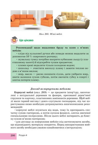Це цікаво 
200 Розділ 4 
Мал. 268. М’які меблі 
Рекомендації щодо видалення бруду та плям з м’яких 
меблів: 
• сліди від кулькової ручки або помади можна видалити за 
допомогою 10 % спиртового розчину; 
• жувальну гумку потрібно накрити кубиками льоду (у пла- 
стиковому пакеті) й відскребти тупим предметом; 
• плями крові видаляти тільки холодною водою; 
• шоколад — зчистити висохлу пляму і замити теплою во- 
дою з м’яким милом; 
• жир, масло — рясно посипати сіллю, дати увібрати жир, 
зняти залишки сухою губкою, потім змочити губку в спирті і 
злегка потерти пляму. 
Догляд за корпусними меблями 
Корпусні меблі (мал. 269) — це предмети інтер’єру, виготов- 
лені з натуральної деревини та фанери, пресованої дерев’яної 
стружки та картону, пластикових замінників деревини. Щоб меб- 
лі мали гарний вигляд і довго слугували господарям, під час ко- 
ристування ними необхідно дотримуватись нижчеописаних реко- 
мендацій: 
• корпусні меблі псуються від води, тому їх протирають спо- 
чатку сухою ганчіркою, а потім куском фланелі, злегка змоченої 
спеціальними поліролями. Після цього меблі натирають до блис- 
ку сухою м’якою ганчіркою; 
• для догляду за поверхнями меблів слід застосовувати засоби, 
що відповідають матеріалу покриття. Перед використанням мий- 
ного засобу необхідно уважно ознайомитися з інструкцією; 
 