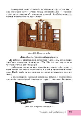 • категорично недопустимо під час очищення будь-яких мебле- 
вих поверхонь застосовувати тверді пристосування — скребки, 
губки з пластиковим або металевим ворсом і т.ін. Слід користува- 
тися м’якою тканиною або замшею. 
Мал. 269. Корпусні меблі 
Догляд за побутовою відеотехнікою 
До побутової відеотехніки належать: телевізори, комп’ютери, 
ноутбуки, планшети тощо (мал. 270). Під час догляду за ними 
треба знати такі рекомендації: 
• щоб очистити корпус монітора або телевізора, слід скориста- 
тися сухою або злегка зволоженою м’якими очисниками ткани- 
ною. Парфумерія та розчинники не використовуються для цієї 
мети; 
• у комп’ютерних салонах і магазинах побутової техніки мож- 
на придбати спеціальні серветки та спреєві очисники. Речовини, 
Мал. 270. Побутова відеотехніка 
Технологія побутової діяльності 201 
 