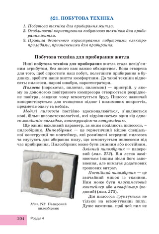 204 Розділ 4 
§21. ПОБУТОВА ТЕХНІКА 
1. Побутова техніка для прибирання житла. 
2. Особливості користування побутовою технікою для приби- 
рання житла. 
3. Правила безпечного користування побутовими електро- 
приладами, призначеними для прибирання. 
Побутова техніка для прибирання житла 
Нині побутова техніка для прибирання житла стала невід’єм- 
ним атрибутом, без якого нам важко обходитися. Вона створена 
для того, щоб спростити наш побут, полегшити прибирання в бу- 
динку, зробити наше життя комфортним. До такої техніки відно- 
сять: пилососи, парові швабри, парогенератори. 
Пилосос (порохотяг, пилотяг, пилосмок) — пристрій, у яко- 
му за допомогою повітряного компресора створюється розрідже- 
не повітря, завдяки чому всмоктується бруд. Пилосос зазвичай 
використовується для очищення підлог і килимових покриттів, 
предметів одягу та меблів. 
Моделі пилососів постійно вдосконалюються, з’являються 
нові, більш високотехнологічні, які відрізняються один від одно- 
го зовнішнім виглядом, конструкцією та потужністю. 
Ще однин важливий параметр, за яким поділяють пилососи, – 
пилозбірник. Пилозбірник — це герметичний мішок спеціаль- 
ної конструкції чи контейнер, які розміщені всередині пилососа 
та слугують для збирання пилу, що всмоктується пилососом під 
час прибирання. Пилозбірник може бути змінним або постійним. 
Змінний пилозбірник — паперо- 
вий (мал. 272). Він легко замі- 
нюється іншим після його запо- 
внення, але вимагає додаткових 
грошових витрат. 
Постійний пилозбірник — це 
звичайний мішок із тканини. 
Ним може бути пластмасовий 
контейнер або аквафільтр (во- 
дяний) (мал. 273). 
Дія пилососа ґрунтується не 
тільки на всмоктуванні пилу. 
Мал. 272. Паперовий Дуже важливо, щоб цей пил не 
пилозбірник 
 