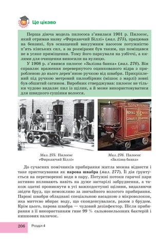 Це цікаво 
Перша діюча модель пилососа з’явилася 1901 р. Пилосос, 
який отримав назву «Фиркаючий Біллі» (мал. 275), працював 
на бензині, був оснащений вакуумним насосом потужністю 
п’ять кінських сил, а за розмірами був таким, що поміщався 
не в усяке приміщення. Тому його паркували на узбіччі, а ки- 
лими для очищення виносили на вулицю. 
У 1908 р. з’явився пилосос «Залізна банка» (мал. 276). Він 
справляє враження перевернутого оцинкованого відра з при- 
робленою до нього дерев’яною ручкою від швабри. Прикріпле- 
ний під ручкою метровий пилозбірник (мішок з марлі) зовні 
був обшитий сатином. Виробник стверджував: пилосос не тіль- 
ки чудово видаляє пил із щілин, а й може використовуватися 
для швидкого сушіння волосся. 
Мал. 275. Пилосос 
«Фиркаючий Біллі» 
206 Розділ 4 
Мал. 276. Пилосос 
«Залізна банка» 
До сучасних помічників прибирання житла можна віднести і 
таке пристосування як парова швабра (мал. 277). Її дія ґрунту- 
ється на перетворенні води в пару. Потужні потоки гарячої пари 
активно впливають навіть на дуже застарілі забруднення, а та- 
кож здатні проникнути в усі важкодоступні щілини, видаляючи 
звідти бруд, що неможливо за звичайного вологого прибирання. 
Парові швабри обладнані спеціальною насадкою з мікроволокон, 
яка миттєво вбирає воду, що сконденсувалася, разом з брудом. 
Крім цього, парова швабра — чудовий дезінфектор. Після приби- 
рання з її використанням гине 99 % сальмонельозних бактерій і 
кишкових паличок. 
 