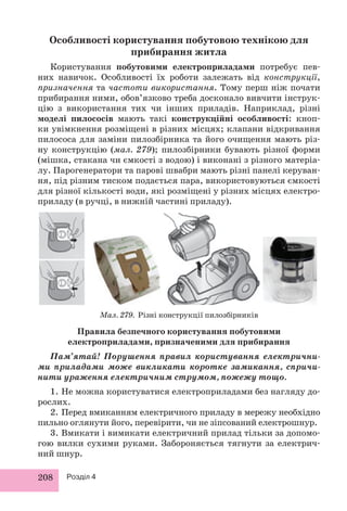 Особливості користування побутовою технікою для 
208 Розділ 4 
прибирання житла 
Користування побутовими електроприладами потребує пев- 
них навичок. Особливості їх роботи залежать від конструкції, 
призначення та частоти використання. Тому перш ніж почати 
прибирання ними, обов’язково треба досконало вивчити інструк- 
цію з використання тих чи інших приладів. Наприклад, різні 
моделі пилососів мають такі конструкційні особливості: кноп- 
ки увімкнення розміщені в різних місцях; клапани відкривання 
пилососа для заміни пилозбірника та його очищення мають різ- 
ну конструкцію (мал. 279); пилозбірники бувають різної форми 
(мішка, стакана чи ємкості з водою) і виконані з різного матеріа- 
лу. Парогенератори та парові швабри мають різні панелі керуван- 
ня, під різним тиском подається пара, використовуються ємкості 
для різної кількості води, які розміщені у різних місцях електро- 
приладу (в ручці, в нижній частині приладу). 
Мал. 279. Різні конструкції пилозбірників 
Правила безпечного користування побутовими 
електроприладами, призначеними для прибирання 
Пам’ятай! Порушення правил користування електрични- 
ми приладами може викликати коротке замикання, спричи- 
нити ураження електричним струмом, пожежу тощо. 
1. Не можна користуватися електроприладами без нагляду до- 
рослих. 
2. Перед вмиканням електричного приладу в мережу необхідно 
пильно оглянути його, перевірити, чи не зіпсований електрошнур. 
3. Вмикати і вимикати електричний прилад тільки за допомо- 
гою вилки сухими руками. Забороняється тягнути за електрич- 
ний шнур. 
 