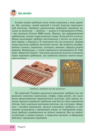 Це цікаво 
Історія появи гребінців сягає своїм корінням у сиву давни- 
ну. Це, напевно, самий перший в історії людства перукарсь- 
кий аксесуар. Знайдені археологами найперші предмети до- 
гляду за волоссям — гребінці — родом із Стародавнього Риму, 
і вік знахідок більше 2000 років. Відомо, що найдавнішими 
гребінцями, якими користувалися люди, були риб’ячі кістки. 
Перші рукотворні гребінці виготовляли з кісток чи рогів різ- 
них тварин, з деревини. Їх знаходять під час розкопок. Здавна 
люди наділили гребінці магічною силою. Це знайшло відобра- 
ження у казках, переказах, легендах, звичаях, обрядах різних 
народів. Наприклад, у казці німецького письменника Е. Гоф- 
мана «Крихітка Цахес» чаклунка розчесала волосся головного 
героя чарівним гребінцем, що повністю змінило життя неща- 
сного каліки. 
216 Розділ 4 
Гребінці, знайдені під час розкопок 
На території України археологи знаходять гребінці під час 
розкопок поселень трипільців, скіфів, серед речей, які нале- 
жали представникам черняхівської культури. Для наших да- 
леких предків-українців гребінець теж був не лише предметом 
гігієни, його наділяли магічним змістом, він слугував і обере- 
гом, і засобом ворожіння. Інколи пластинку гребінця із зуб- 
чиками асоціювали з променями сонця, зі струменями дощу, 
іноді гребінці сприймалися як жіночі символи. Все це знайш- 
ло відгомін у наших казках, у символіці писанок, в обрядових 
дійствах і традиціях українців. 
 